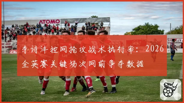 李诗沣控网抢攻战术执行率：2026全英赛关键场次网前争夺数据