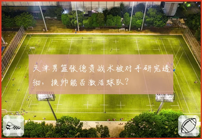 天津男篮张德贵战术被对手研究透彻,换帅能否激活球队?