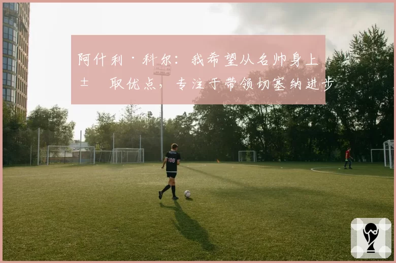 阿什利·科尔：我希望从名帅身上汲取优点，专注于带领切塞纳进步