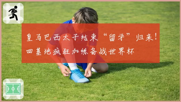 皇马巴西太子结束“留学”归来！回基地疯狂加练备战世界杯