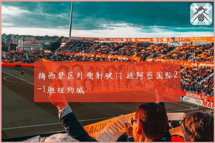 梅西禁区外兜射破门 迈阿密国际2-1胜纽约城