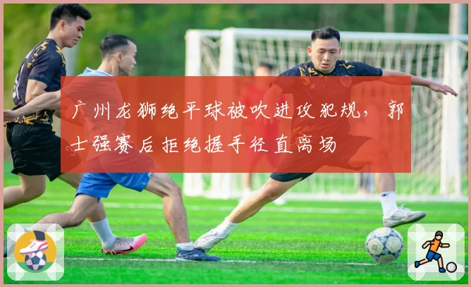 广州龙狮绝平球被吹进攻犯规,郭士强赛后拒绝握手径直离场