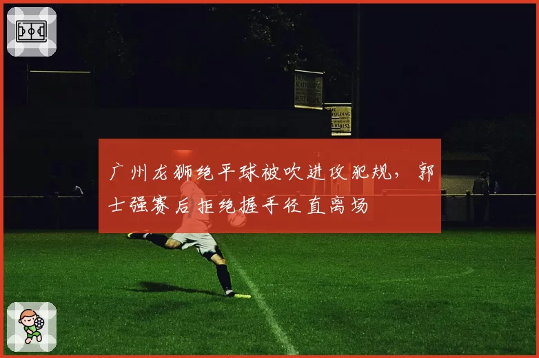 广州龙狮绝平球被吹进攻犯规,郭士强赛后拒绝握手径直离场