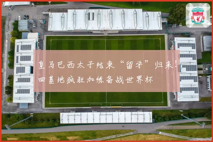 皇马巴西太子结束“留学”归来！回基地疯狂加练备战世界杯