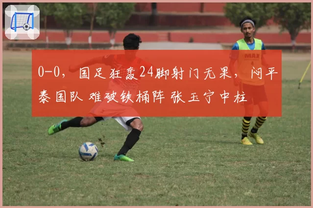 0-0，国足狂轰24脚射门无果，闷平泰国队 难破铁桶阵 张玉宁中柱