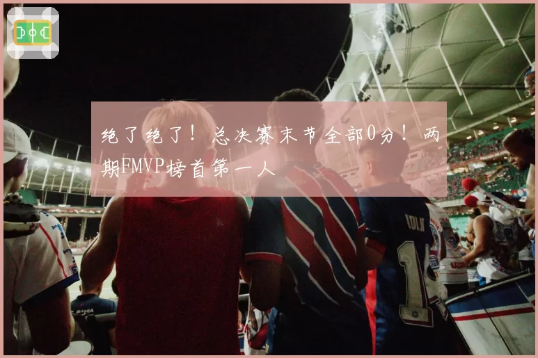 绝了绝了!总决赛末节全部0分!两期FMVP榜首第一人