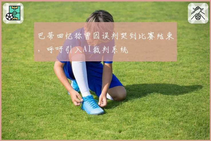 巴蒂回忆称曾因误判哭到比赛结束，呼吁引入AI裁判系统