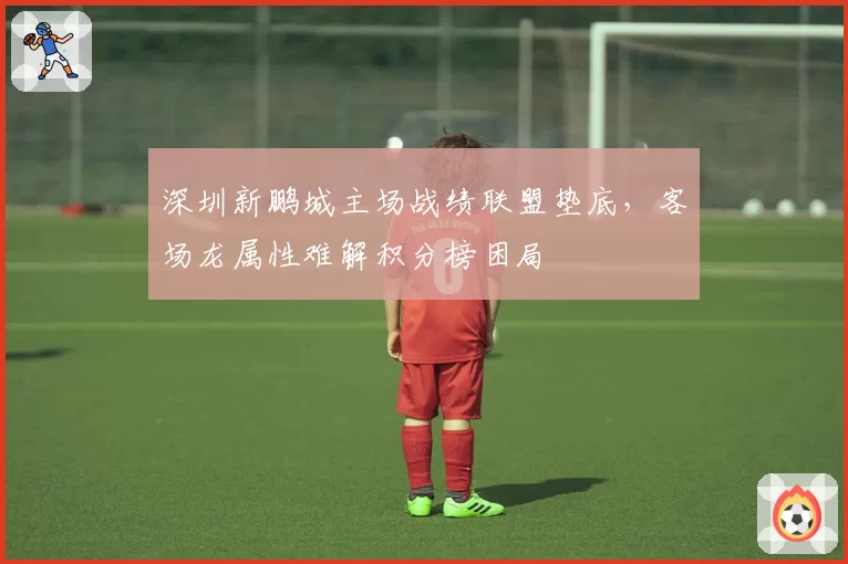 深圳新鹏城主场战绩联盟垫底，客场龙属性难解积分榜困局