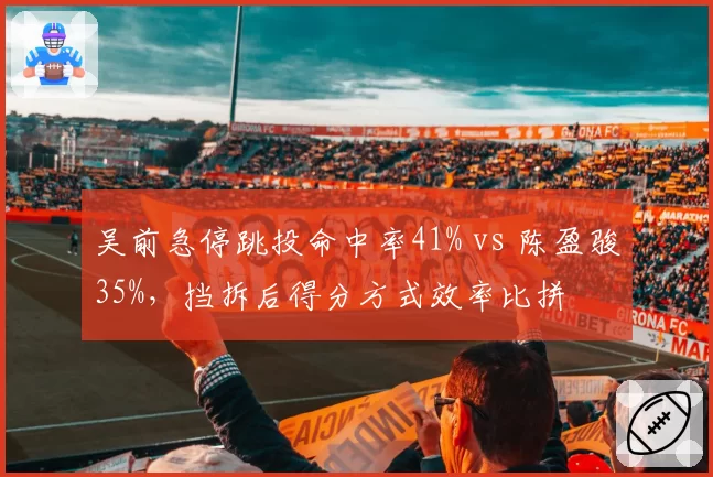 吴前急停跳投命中率41% vs 陈盈骏35%，挡拆后得分方式效率比拼
