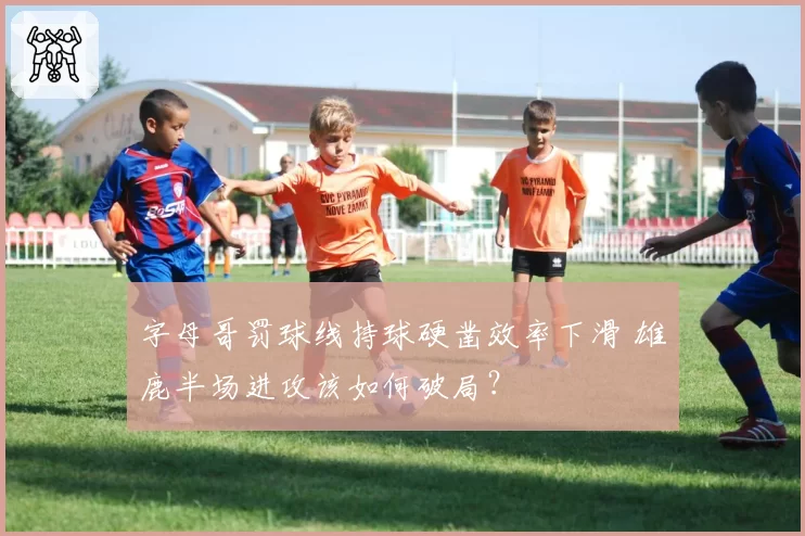 字母哥罚球线持球硬凿效率下滑 雄鹿半场进攻该如何破局？