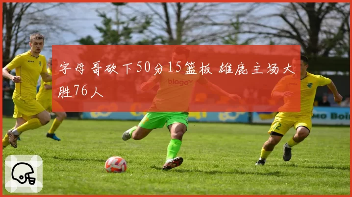 字母哥砍下50分15篮板 雄鹿主场大胜76人