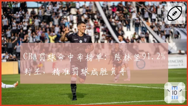 CBA罚球命中率榜单:陈林坚91.2%封王,精准罚球成胜负手