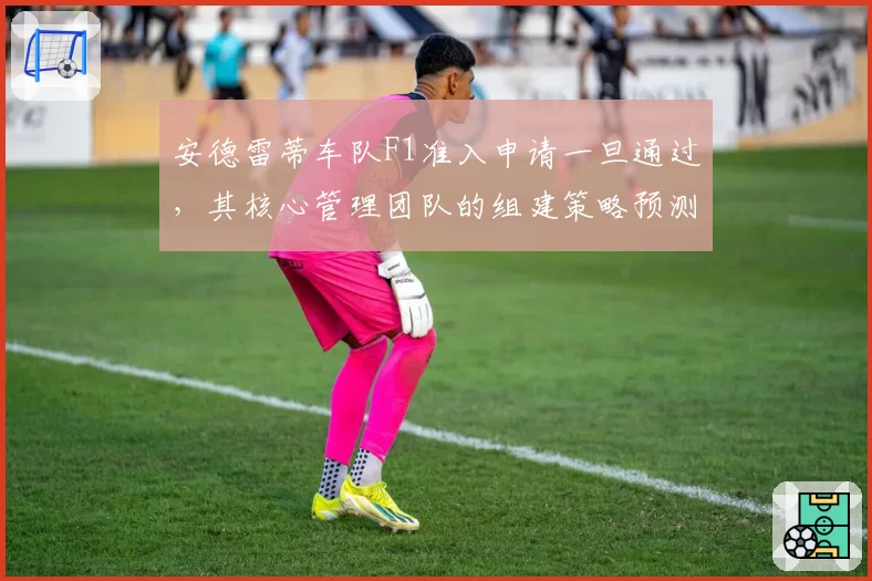 安德雷蒂车队F1准入申请一旦通过,其核心管理团队的组建策略预测