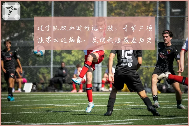 辽宁队双加时难逃一败,手帝三项挂零太过抽象,反向创造最差历史