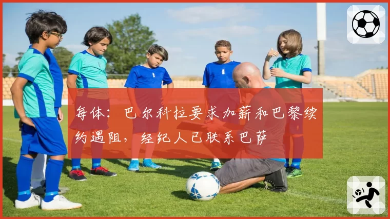 每体：巴尔科拉要求加薪和巴黎续约遇阻，经纪人已联系巴萨