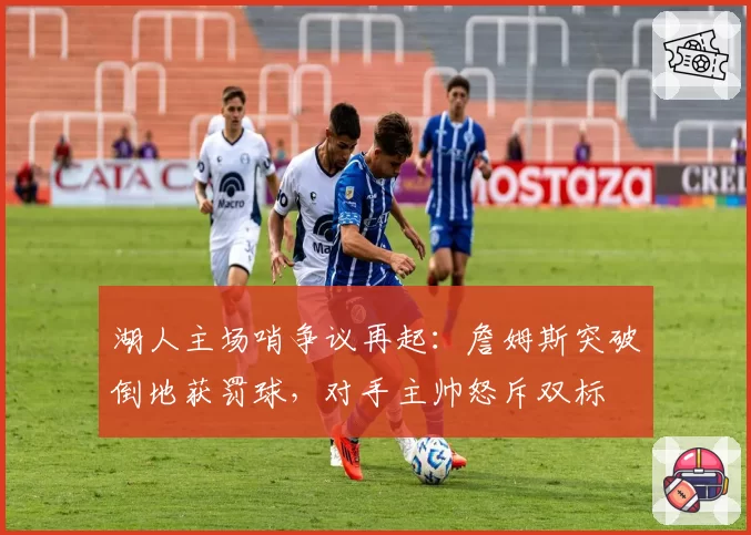 湖人主场哨争议再起:詹姆斯突破倒地获罚球,对手主帅怒斥双标