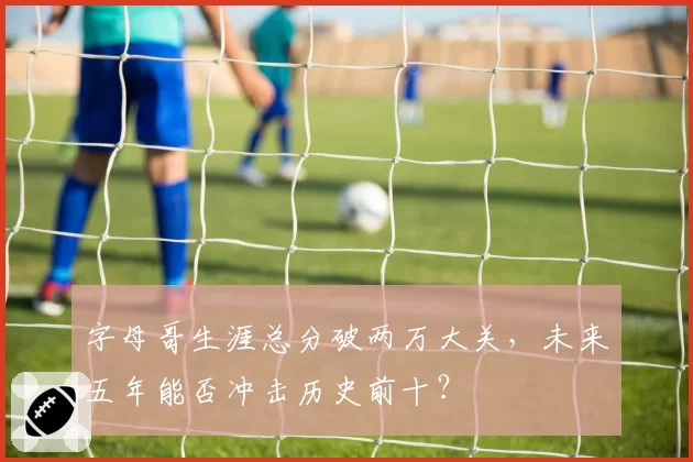 字母哥生涯总分破两万大关,未来五年能否冲击历史前十?