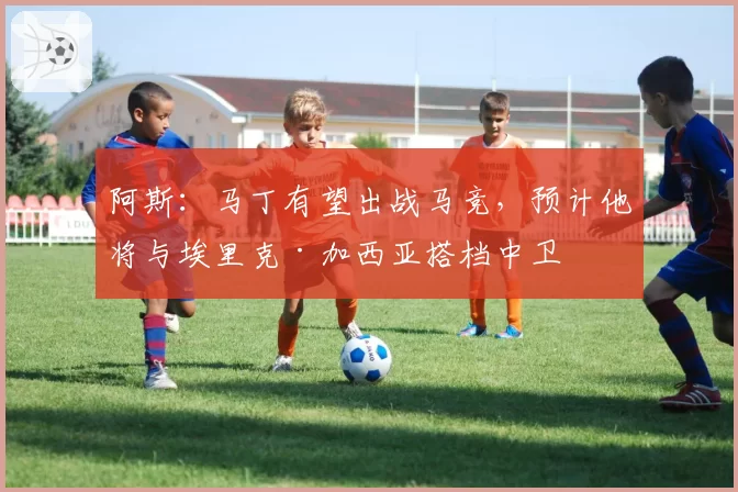 阿斯:马丁有望出战马竞,预计他将与埃里克·加西亚搭档中卫