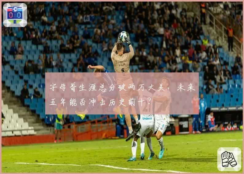 字母哥生涯总分破两万大关，未来五年能否冲击历史前十？
