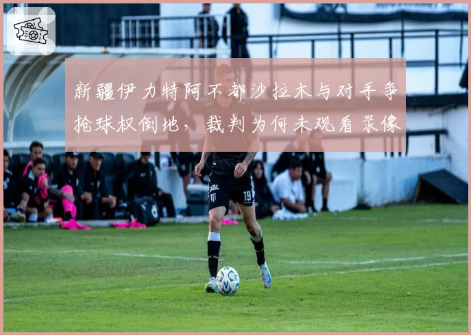 新疆伊力特阿不都沙拉木与对手争抢球权倒地，裁判为何未观看录像回放？