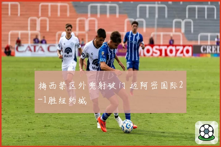 梅西禁区外兜射破门 迈阿密国际2-1胜纽约城