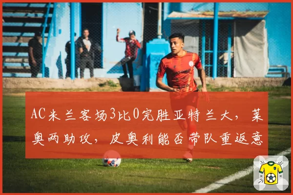 AC米兰客场3比0完胜亚特兰大,莱奥两助攻,皮奥利能否带队重返意甲争冠?