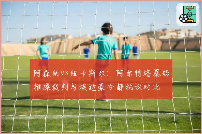 阿森纳vs纽卡斯尔：阿尔特塔暴怒推搡裁判与埃迪豪冷静抗议对比