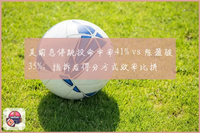吴前急停跳投命中率41% vs 陈盈骏35%，挡拆后得分方式效率比拼