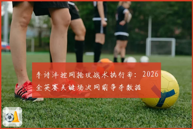 李诗沣控网抢攻战术执行率：2026全英赛关键场次网前争夺数据