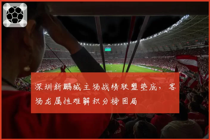 深圳新鹏城主场战绩联盟垫底，客场龙属性难解积分榜困局