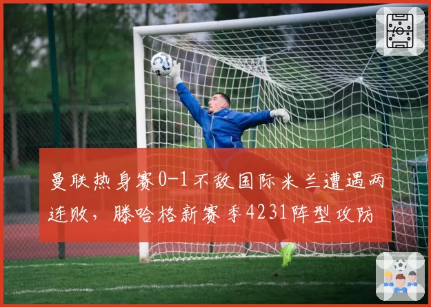 曼联热身赛0-1不敌国际米兰遭遇两连败，滕哈格新赛季4231阵型攻防两端皆失衡