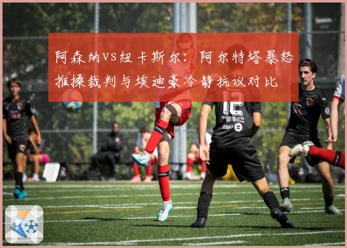 阿森纳vs纽卡斯尔：阿尔特塔暴怒推搡裁判与埃迪豪冷静抗议对比