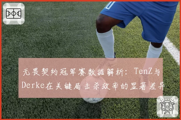 无畏契约冠军赛数据解析：TenZ与Derke在关键局击杀效率的显著差异
