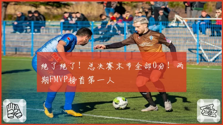 绝了绝了！总决赛末节全部0分！两期FMVP榜首第一人