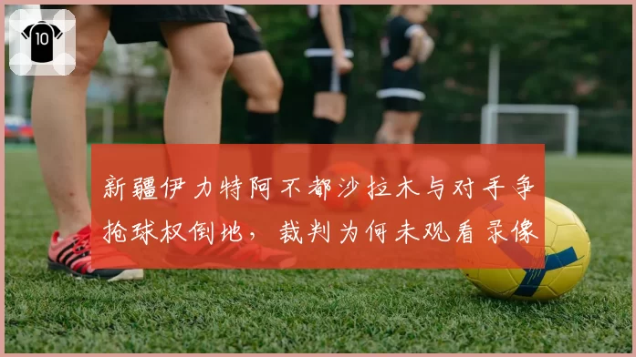 新疆伊力特阿不都沙拉木与对手争抢球权倒地，裁判为何未观看录像回放？