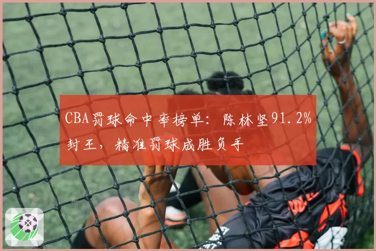 CBA罚球命中率榜单:陈林坚91.2%封王,精准罚球成胜负手