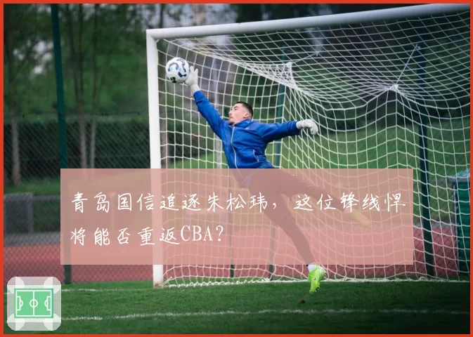 青岛国信追逐朱松玮,这位锋线悍将能否重返CBA?